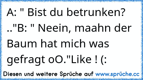 A: " Bist du betrunken? .."
B: " Neein, maahn der Baum hat mich was gefragt oO."
Like ! (: