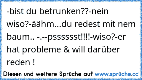 -bist du betrunken??
-nein wiso?
-äähm...du redest mit nem baum.. -.-
-psssssst!!!!
-wiso?
-er hat probleme & will darüber reden !