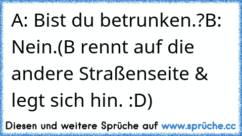 A: Bist du betrunken.?
B: Nein.
(B rennt auf die andere Straßenseite & legt sich hin. :D)