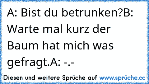 A: Bist du betrunken?
B: Warte mal kurz der Baum hat mich was gefragt.
A: -.-