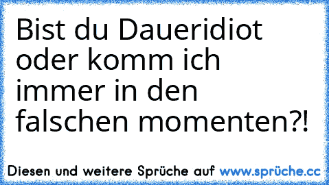 Bist du Daueridiot oder komm ich immer in den falschen momenten?!