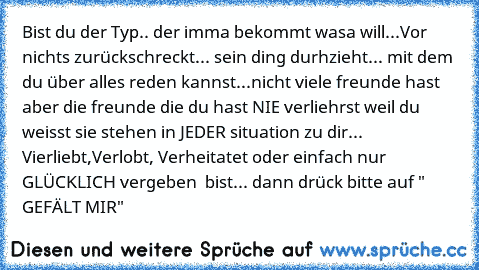 Bist du der Typ.. der imma bekommt wasa will...
Vor nichts zurückschreckt... 
sein ding durhzieht... 
mit dem du über alles reden kannst...
nicht viele freunde hast aber die freunde die du hast NIE verliehrst weil du weisst sie stehen in JEDER situation zu dir... 
Vierliebt,Verlobt, Verheitatet oder einfach nur GLÜCKLICH vergeben  bist... dann drück bitte auf " GEFÄLT MIR"