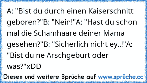 A: "Bist du durch einen Kaiserschnitt geboren?"
B: "Nein!"
A: "Hast du schon mal die Schamhaare deiner Mama gesehen?"
B: "Sicherlich nicht ey..!"
A: "Bist du ne Arschgeburt oder was?"
xDD