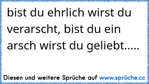 bist du ehrlich wirst du verarscht, bist du ein arsch wirst du geliebt.....