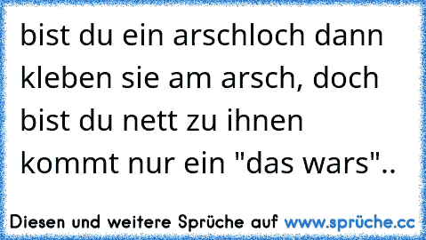 bist du ein arschloch dann kleben sie am arsch, doch bist du nett zu ihnen kommt nur ein "das wars"..