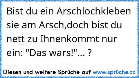 Bist du ein Arschloch
kleben sie am Arsch,
doch bist du nett zu Ihnen
kommt nur ein: "Das wars!"... ?