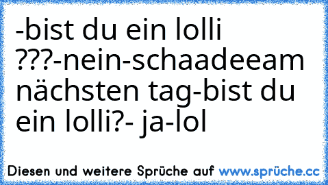 -bist du ein lolli ???
-nein
-schaadee
am nächsten tag
-bist du ein lolli?
- ja
-lol