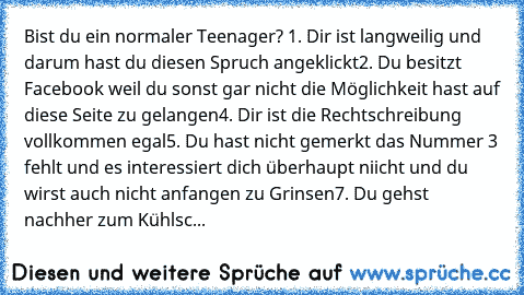 Bist du ein normaler Teenager? 
1. Dir ist langweilig und darum hast du diesen Spruch angeklickt
2. Du besitzt Facebook weil du sonst gar nicht die Möglichkeit hast auf diese Seite zu gelangen
4. Dir ist die Rechtschreibung vollkommen egal
5. Du hast nicht gemerkt das Nummer 3 fehlt und es interessiert dich überhaupt niicht und du wirst auch nicht anfangen zu Grinsen
7. Du gehst nachher zum Küh...