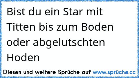 Bist du ein Star mit Titten bis zum Boden oder abgelutschten Hoden