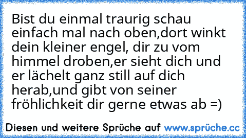 Bist du einmal traurig schau einfach mal nach oben,
dort winkt dein kleiner engel, dir zu vom himmel droben,
er sieht dich und er lächelt ganz still auf dich herab,
und gibt von seiner fröhlichkeit dir gerne etwas ab =)