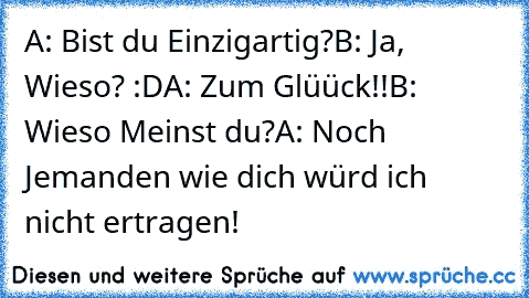 A: Bist du Einzigartig?
B: Ja, Wieso? :D
A: Zum Glüück!!
B: Wieso Meinst du?
A: Noch Jemanden wie dich würd ich nicht ertragen!