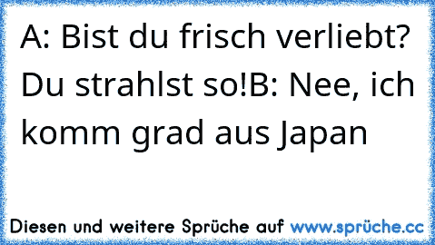 A: Bist du frisch verliebt? Du strahlst so!
B: Nee, ich komm grad aus Japan