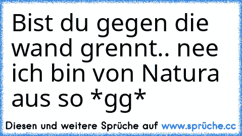 Bist du gegen die wand grennt.. nee ich bin von Natura aus so *gg*