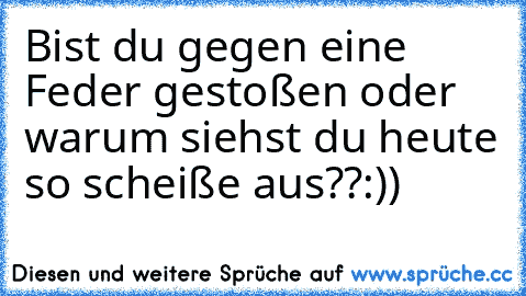 Bist du gegen eine Feder gestoßen oder warum siehst du heute so scheiße aus??
:))