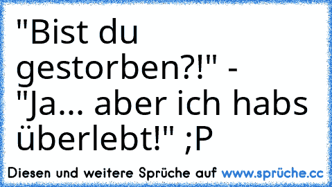 "Bist du gestorben?!" - "Ja... aber ich habs überlebt!" ;P