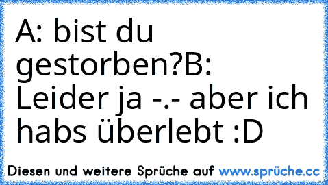 A: bist du gestorben?
B: Leider ja -.- aber ich habs überlebt :D