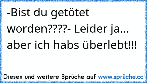 -Bist du getötet worden????
- Leider ja... aber ich habs überlebt!!!