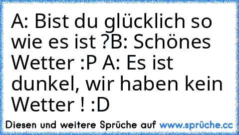 A: Bist du glücklich so wie es ist ?
B: Schönes Wetter :P 
A: Es ist dunkel, wir haben kein Wetter ! :D