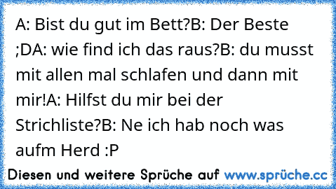 A: Bist du gut im Bett?
B: Der Beste ;D
A: wie find ich das raus?
B: du musst mit allen mal schlafen und dann mit mir!
A: Hilfst du mir bei der Strichliste?
B: Ne ich hab noch was aufm Herd :P