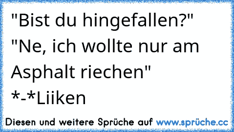 "Bist du hingefallen?" "Ne, ich wollte nur am Asphalt riechen" *-*
Liiken ♥