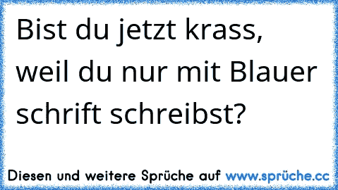 Bist du jetzt krass, weil du nur mit Blauer schrift schreibst?