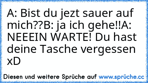 A: Bist du jezt sauer auf mich??
B: ja ich gehe!!
A: NEEEIN WARTE! Du hast deine Tasche vergessen xD