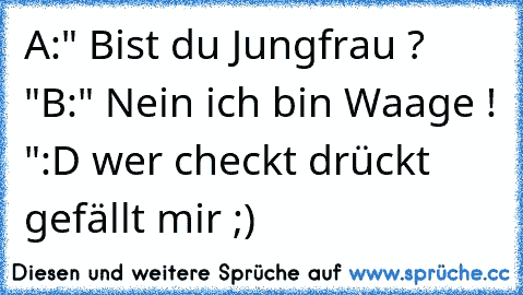 A:" Bist du Jungfrau ? "
B:" Nein ich bin Waage ! "
:D wer checkt drückt gefällt mir ;)