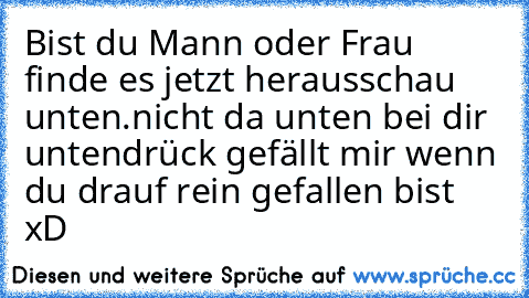 Bist du Mann oder Frau finde es jetzt heraus
schau unten.
nicht da unten bei dir unten
drück gefällt mir wenn du drauf rein gefallen bist xD