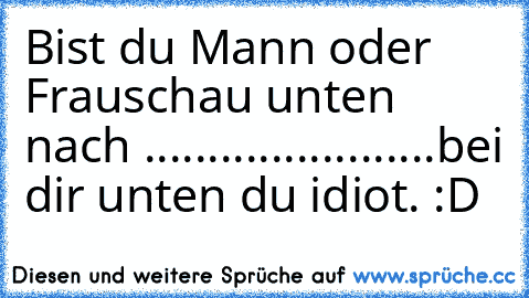 Bist du Mann oder Frau
schau unten nach .
.
.
.
.
.
.
.
.
.
.
.
.
.
.
.
.
.
.
.
.
.
.
bei dir unten du idiot. :D