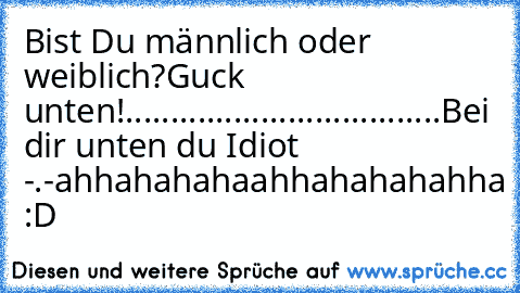 Bist Du männlich oder weiblich?
Guck unten!
.
.
.
.......
.
.
.
.
.
.
.
.
.
.
.
.
.
.
.
.
.
.
.
.
.
.
.
.
.
Bei dir unten du Idiot -.-
ahhahahahaahhahahahahha :D