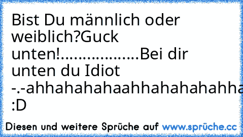 Bist Du männlich oder weiblich?
Guck unten!
.
.
.
.......
.
.
.
.
.
.
.
.
Bei dir unten du Idiot -.-
ahhahahahaahhahahahahha :D