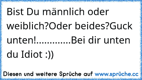 Bist Du männlich oder weiblich?
Oder beides?
Guck unten!
.
.
.
.
.
.
.
.
.
.
.
.
.
Bei dir unten du Idiot :))