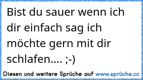 Bist du sauer wenn ich dir einfach sag ich möchte gern mit dir schlafen.... ;-)