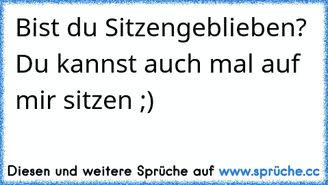 Bist du Sitzengeblieben? Du kannst auch mal auf mir sitzen ;)