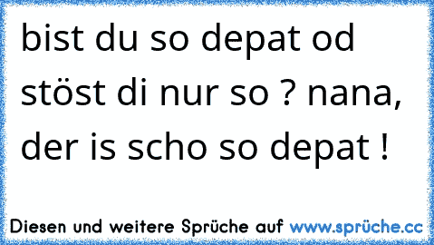 bist du so depat od stöst di nur so ? nana, der is scho so depat !