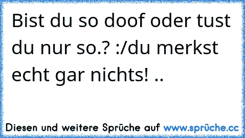 Bist du so doof oder tust du nur so.? :/
du merkst echt gar nichts! ..