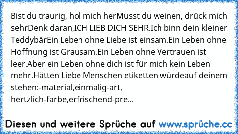 Bist du traurig, hol mich her
Musst du weinen, drück mich sehr
Denk daran,ICH LIEB DICH SEHR.
Ich binn dein kleiner Teddybär
Ein Leben ohne Liebe ist einsam.
Ein Leben ohne Hoffnung ist Grausam.
Ein Leben ohne Vertrauen ist leer.
Aber ein Leben ohne dich ist für mich kein Leben mehr.
Hätten Liebe Menschen etiketten würde
auf deinem stehen:
-material,einmalig
-art, hertzlich
-farbe,erfrischend
-...