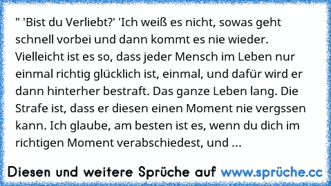 " 'Bist du Verliebt?' 'Ich weiß es nicht, sowas geht schnell vorbei und dann kommt es nie wieder. Vielleicht ist es so, dass jeder Mensch im Leben nur einmal richtig glücklich ist, einmal, und dafür wird er dann hinterher bestraft. Das ganze Leben lang. Die Strafe ist, dass er diesen einen Moment nie vergssen kann. Ich glaube, am besten ist es, wenn du dich im richtigen Moment verabschiedest, u...