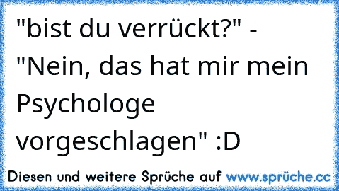 "bist du verrückt?" - "Nein, das hat mir mein Psychologe vorgeschlagen" :D