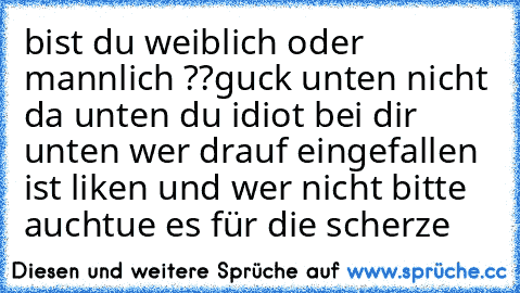 bist du weiblich oder mannlich ??
guck unten 
nicht da unten du idiot bei dir unten wer drauf eingefallen ist liken und wer nicht bitte auch
tue es für die scherze♥♥♥♥♥♥♥♥♥