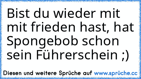 Bist du wieder mit mit frieden hast, hat Spongebob schon sein Führerschein ;)