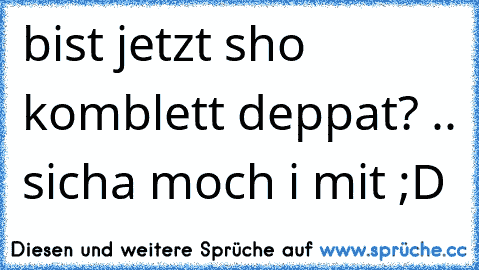 bist jetzt sho komblett deppat? .. sicha moch i mit ;D