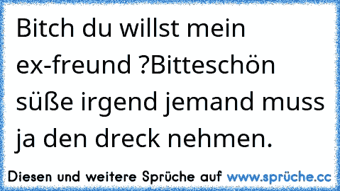 Bitch du willst mein ex-freund ?
Bitteschön süße irgend jemand muss ja den dreck nehmen.