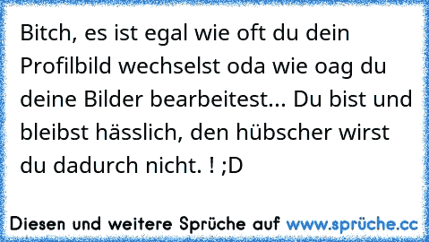 Bitch, es ist egal wie oft du dein Profilbild wechselst oda wie oag du deine Bilder bearbeitest... Du bist und bleibst hässlich, den hübscher wirst du dadurch nicht. ! ;D