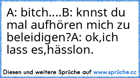 A: bitch....
B: knnst du mal aufhören mich zu beleidigen?
A: ok,ich lass es,hässlon.