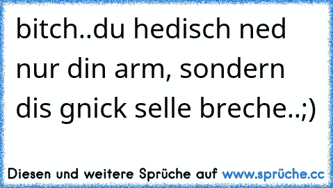 bitch..du hedisch ned nur din arm, sondern dis gnick selle breche..;)