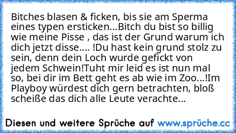 Bitches blasen & ficken, bis sie am Sperma eines typen ersticken...
Bitch du bist so billig wie meine Pisse , das ist der Grund warum ich dich jetzt disse.... !
Du hast kein grund stolz zu sein, denn dein Loch wurde gefickt von jedem Schwein!
Tuht mir leid es ist nun mal so, bei dir im Bett geht es ab wie im Zoo...!
Im Playboy würdest dich gern betrachten, bloß scheiße das dich alle Leute verac...