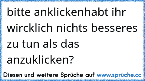 bitte anklicken
habt ihr wircklich nichts besseres zu tun als das anzuklicken?