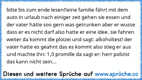 bitte bis zum ende lesen!!
eine familie fährt mit dem auto in urlaub nach einiger zeit gehen sie essen und der vater hätte soo gern was getrunken aber er wusse dass er es nicht darf also hatte er eine idee. sie fahren weiter da kommt die ploizei und sagt: alkoholtest! der vater hatte es geahnt das es kommt also stieg er aus und machte ihn: 1,0 promille da sagt er: herr polizist das kann nicht s...