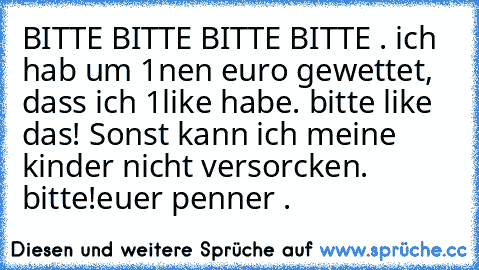 BITTE BITTE BITTE BITTE . ich hab um 1nen euro gewettet, dass ich 1like habe. bitte like das! Sonst kann ich meine kinder nicht versorcken. bitte!
euer penner .